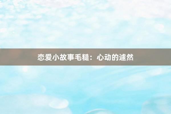 恋爱小故事毛糙:心动的遽然