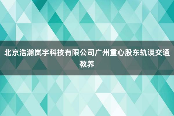北京浩瀚岚宇科技有限公司广州重心股东轨谈交通教养