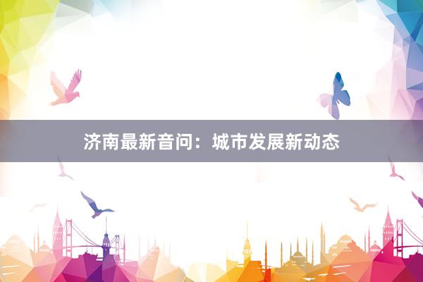 济南最新音问：城市发展新动态
