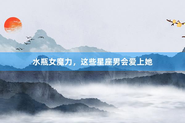 水瓶女魔力，这些星座男会爱上她