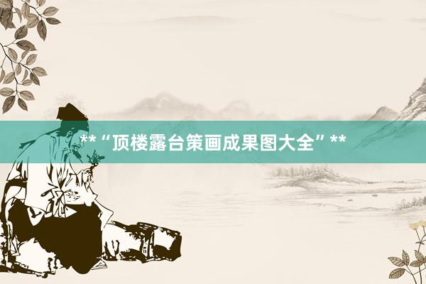 **“顶楼露台策画成果图大全”**